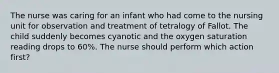 The nurse was caring for an infant who had come to the nursing unit for observation and treatment of tetralogy of Fallot. The child suddenly becomes cyanotic and the oxygen saturation reading drops to 60%. The nurse should perform which action first?