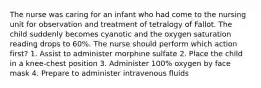 The nurse was caring for an infant who had come to the nursing unit for observation and treatment of tetralogy of Fallot. The child suddenly becomes cyanotic and the oxygen saturation reading drops to 60%. The nurse should perform which action first? 1. Assist to administer morphine sulfate 2. Place the child in a knee-chest position 3. Administer 100% oxygen by face mask 4. Prepare to administer intravenous fluids