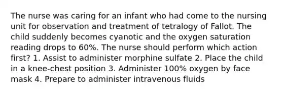 The nurse was caring for an infant who had come to the nursing unit for observation and treatment of tetralogy of Fallot. The child suddenly becomes cyanotic and the oxygen saturation reading drops to 60%. The nurse should perform which action first? 1. Assist to administer morphine sulfate 2. Place the child in a knee-chest position 3. Administer 100% oxygen by face mask 4. Prepare to administer intravenous fluids