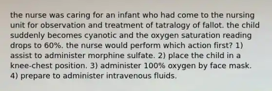 the nurse was caring for an infant who had come to the nursing unit for observation and treatment of tatralogy of fallot. the child suddenly becomes cyanotic and the oxygen saturation reading drops to 60%. the nurse would perform which action first? 1) assist to administer morphine sulfate. 2) place the child in a knee-chest position. 3) administer 100% oxygen by face mask. 4) prepare to administer intravenous fluids.