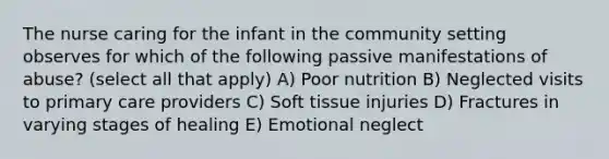 The nurse caring for the infant in the community setting observes for which of the following passive manifestations of abuse? (select all that apply) A) Poor nutrition B) Neglected visits to primary care providers C) Soft tissue injuries D) Fractures in varying stages of healing E) Emotional neglect