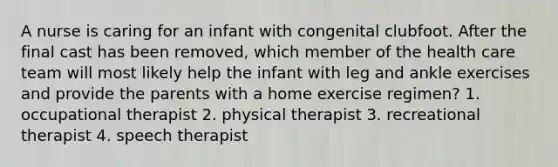 A nurse is caring for an infant with congenital clubfoot. After the final cast has been removed, which member of the health care team will most likely help the infant with leg and ankle exercises and provide the parents with a home exercise regimen? 1. occupational therapist 2. physical therapist 3. recreational therapist 4. speech therapist