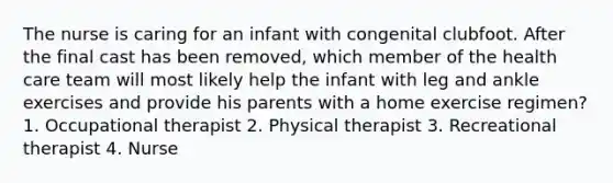 The nurse is caring for an infant with congenital clubfoot. After the final cast has been removed, which member of the health care team will most likely help the infant with leg and ankle exercises and provide his parents with a home exercise regimen? 1. Occupational therapist 2. Physical therapist 3. Recreational therapist 4. Nurse