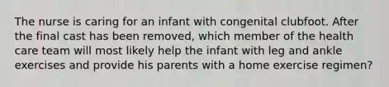 The nurse is caring for an infant with congenital clubfoot. After the final cast has been removed, which member of the health care team will most likely help the infant with leg and ankle exercises and provide his parents with a home exercise regimen?