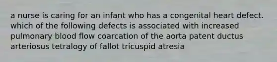 a nurse is caring for an infant who has a congenital heart defect. which of the following defects is associated with increased pulmonary blood flow coarcation of the aorta patent ductus arteriosus tetralogy of fallot tricuspid atresia