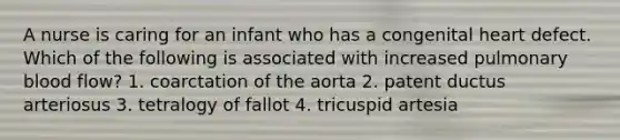 A nurse is caring for an infant who has a congenital heart defect. Which of the following is associated with increased pulmonary blood flow? 1. coarctation of the aorta 2. patent ductus arteriosus 3. tetralogy of fallot 4. tricuspid artesia