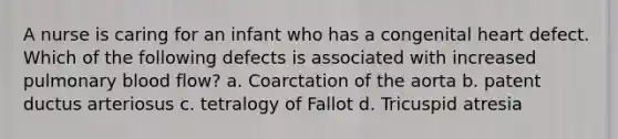 A nurse is caring for an infant who has a congenital heart defect. Which of the following defects is associated with increased pulmonary blood flow? a. Coarctation of the aorta b. patent ductus arteriosus c. tetralogy of Fallot d. Tricuspid atresia