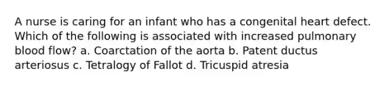 A nurse is caring for an infant who has a congenital heart defect. Which of the following is associated with increased pulmonary blood flow? a. Coarctation of the aorta b. Patent ductus arteriosus c. Tetralogy of Fallot d. Tricuspid atresia