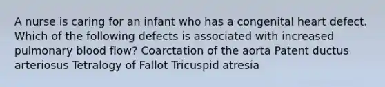 A nurse is caring for an infant who has a congenital heart defect. Which of the following defects is associated with increased pulmonary blood flow? Coarctation of the aorta Patent ductus arteriosus Tetralogy of Fallot Tricuspid atresia