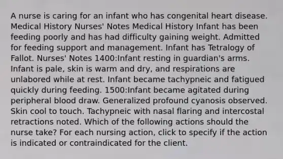 A nurse is caring for an infant who has congenital heart disease. Medical History Nurses' Notes Medical History Infant has been feeding poorly and has had difficulty gaining weight. Admitted for feeding support and management. Infant has Tetralogy of Fallot. Nurses' Notes 1400:Infant resting in guardian's arms. Infant is pale, skin is warm and dry, and respirations are unlabored while at rest. Infant became tachypneic and fatigued quickly during feeding. 1500:Infant became agitated during peripheral blood draw. Generalized profound cyanosis observed. Skin cool to touch. Tachypneic with nasal flaring and intercostal retractions noted. Which of the following actions should the nurse take? For each nursing action, click to specify if the action is indicated or contraindicated for the client.