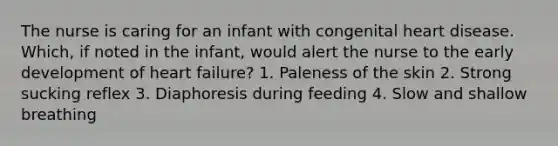 The nurse is caring for an infant with congenital heart disease. Which, if noted in the infant, would alert the nurse to the early development of heart failure? 1. Paleness of the skin 2. Strong sucking reflex 3. Diaphoresis during feeding 4. Slow and shallow breathing