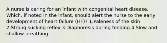 A nurse is caring for an infant with congenital heart disease. Which, if noted in the infant, should alert the nurse to the early development of heart failure (HF)? 1.Paleness of the skin 2.Strong sucking reflex 3.Diaphoresis during feeding 4.Slow and shallow breathing