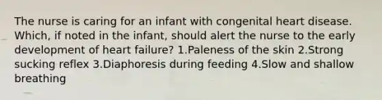 The nurse is caring for an infant with congenital heart disease. Which, if noted in the infant, should alert the nurse to the early development of heart failure? 1.Paleness of the skin 2.Strong sucking reflex 3.Diaphoresis during feeding 4.Slow and shallow breathing