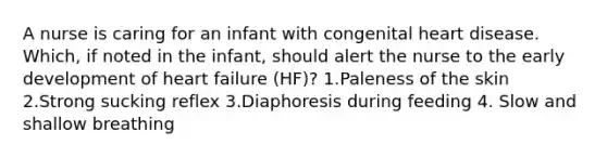 A nurse is caring for an infant with congenital heart disease. Which, if noted in the infant, should alert the nurse to the early development of heart failure (HF)? 1.Paleness of the skin 2.Strong sucking reflex 3.Diaphoresis during feeding 4. Slow and shallow breathing