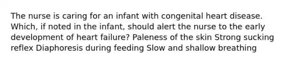 The nurse is caring for an infant with congenital heart disease. Which, if noted in the infant, should alert the nurse to the early development of heart failure? Paleness of the skin Strong sucking reflex Diaphoresis during feeding Slow and shallow breathing