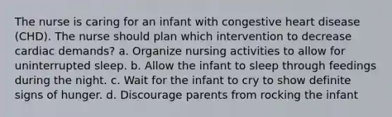 The nurse is caring for an infant with congestive heart disease (CHD). The nurse should plan which intervention to decrease cardiac demands? a. Organize nursing activities to allow for uninterrupted sleep. b. Allow the infant to sleep through feedings during the night. c. Wait for the infant to cry to show definite signs of hunger. d. Discourage parents from rocking the infant