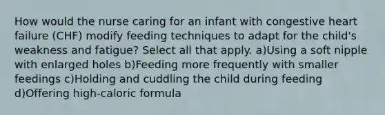 How would the nurse caring for an infant with congestive heart failure (CHF) modify feeding techniques to adapt for the child's weakness and fatigue? Select all that apply. a)Using a soft nipple with enlarged holes b)Feeding more frequently with smaller feedings c)Holding and cuddling the child during feeding d)Offering high-caloric formula