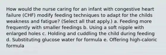 How would the nurse caring for an infant with congestive heart failure (CHF) modify feeding techniques to adapt for the childs weakness and fatigue? (Select all that apply.) a. Feeding more frequently with smaller feedings b. Using a soft nipple with enlarged holes c. Holding and cuddling the child during feeding d. Substituting glucose water for formula e. Offering high-caloric formula