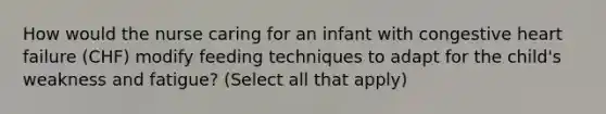 How would the nurse caring for an infant with congestive heart failure (CHF) modify feeding techniques to adapt for the child's weakness and fatigue? (Select all that apply)