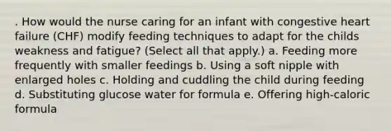 . How would the nurse caring for an infant with congestive heart failure (CHF) modify feeding techniques to adapt for the childs weakness and fatigue? (Select all that apply.) a. Feeding more frequently with smaller feedings b. Using a soft nipple with enlarged holes c. Holding and cuddling the child during feeding d. Substituting glucose water for formula e. Offering high-caloric formula