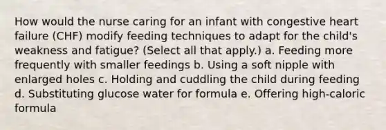 How would the nurse caring for an infant with congestive heart failure (CHF) modify feeding techniques to adapt for the child's weakness and fatigue? (Select all that apply.) a. Feeding more frequently with smaller feedings b. Using a soft nipple with enlarged holes c. Holding and cuddling the child during feeding d. Substituting glucose water for formula e. Offering high-caloric formula