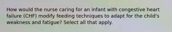 How would the nurse caring for an infant with congestive heart failure (CHF) modify feeding techniques to adapt for the child's weakness and fatigue? Select all that apply.