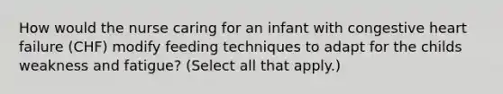 How would the nurse caring for an infant with congestive heart failure (CHF) modify feeding techniques to adapt for the childs weakness and fatigue? (Select all that apply.)