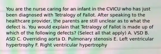 You are the nurse caring for an infant in the CVICU who has just been diagnosed with Tetralogy of Fallot. After speaking to the healthcare provider, the parents are still unclear as to what the defect is. You would explain that Tetralogy of Fallot is made up of which of the following defects? (Select all that apply) A. VSD B. ASD C. Overriding aorta D. Pulmonary stenosis E. Left ventricular hypertrophy F. Right ventricular hypertrophy