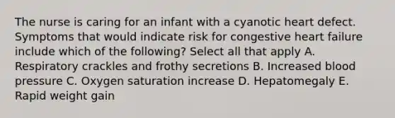 The nurse is caring for an infant with a cyanotic heart defect. Symptoms that would indicate risk for congestive heart failure include which of the following? Select all that apply A. Respiratory crackles and frothy secretions B. Increased blood pressure C. Oxygen saturation increase D. Hepatomegaly E. Rapid weight gain