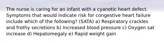 The nurse is caring for an infant with a cyanotic heart defect. Symptoms that would indicate risk for congestive heart failure include which of the following? (SATA) a) Respiratory crackles and frothy secretions b) Increased blood pressure c) Oxygen sat increase d) Hepatomegaly e) Rapid weight gain