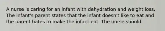 A nurse is caring for an infant with dehydration and weight loss. The infant's parent states that the infant doesn't like to eat and the parent hates to make the infant eat. The nurse should