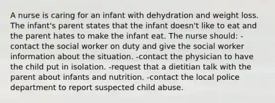 A nurse is caring for an infant with dehydration and weight loss. The infant's parent states that the infant doesn't like to eat and the parent hates to make the infant eat. The nurse should: -contact the social worker on duty and give the social worker information about the situation. -contact the physician to have the child put in isolation. -request that a dietitian talk with the parent about infants and nutrition. -contact the local police department to report suspected child abuse.