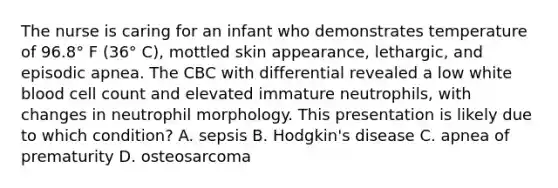 The nurse is caring for an infant who demonstrates temperature of 96.8° F (36° C), mottled skin appearance, lethargic, and episodic apnea. The CBC with differential revealed a low white blood cell count and elevated immature neutrophils, with changes in neutrophil morphology. This presentation is likely due to which condition? A. sepsis B. Hodgkin's disease C. apnea of prematurity D. osteosarcoma