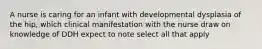 A nurse is caring for an infant with developmental dysplasia of the hip, which clinical manifestation with the nurse draw on knowledge of DDH expect to note select all that apply