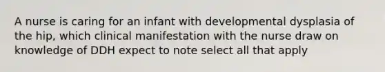 A nurse is caring for an infant with developmental dysplasia of the hip, which clinical manifestation with the nurse draw on knowledge of DDH expect to note select all that apply