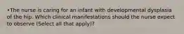 •The nurse is caring for an infant with developmental dysplasia of the hip. Which clinical manifestations should the nurse expect to observe (Select all that apply)?