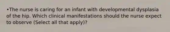 •The nurse is caring for an infant with developmental dysplasia of the hip. Which clinical manifestations should the nurse expect to observe (Select all that apply)?