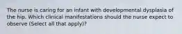 The nurse is caring for an infant with developmental dysplasia of the hip. Which clinical manifestations should the nurse expect to observe (Select all that apply)?