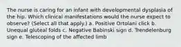 The nurse is caring for an infant with developmental dysplasia of the hip. Which clinical manifestations would the nurse expect to observe? (Select all that apply.) a. Positive Ortolani click b. Unequal gluteal folds c. Negative Babinski sign d. Trendelenburg sign e. Telescoping of the affected limb