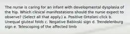 The nurse is caring for an infant with developmental dysplasia of the hip. Which clinical manifestations should the nurse expect to observe? (Select all that apply.) a. Positive Ortolani click b. Unequal gluteal folds c. Negative Babinski sign d. Trendelenburg sign e. Telescoping of the affected limb