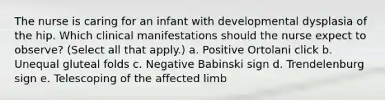 The nurse is caring for an infant with developmental dysplasia of the hip. Which clinical manifestations should the nurse expect to observe? (Select all that apply.) a. Positive Ortolani click b. Unequal gluteal folds c. Negative Babinski sign d. Trendelenburg sign e. Telescoping of the affected limb