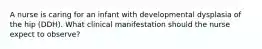 A nurse is caring for an infant with developmental dysplasia of the hip (DDH). What clinical manifestation should the nurse expect to observe?