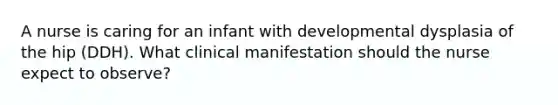 A nurse is caring for an infant with developmental dysplasia of the hip (DDH). What clinical manifestation should the nurse expect to observe?