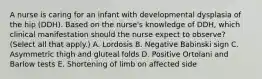 A nurse is caring for an infant with developmental dysplasia of the hip (DDH). Based on the nurse's knowledge of DDH, which clinical manifestation should the nurse expect to observe? (Select all that apply.) A. Lordosis B. Negative Babinski sign C. Asymmetric thigh and gluteal folds D. Positive Ortolani and Barlow tests E. Shortening of limb on affected side