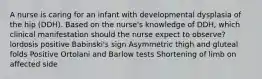 A nurse is caring for an infant with developmental dysplasia of the hip (DDH). Based on the nurse's knowledge of DDH, which clinical manifestation should the nurse expect to observe? lordosis positive Babinski's sign Asymmetric thigh and gluteal folds Positive Ortolani and Barlow tests Shortening of limb on affected side