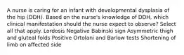 A nurse is caring for an infant with developmental dysplasia of the hip (DDH). Based on the nurse's knowledge of DDH, which clinical manifestation should the nurse expect to observe? Select all that apply. Lordosis Negative Babinski sign Asymmetric thigh and gluteal folds Positive Ortolani and Barlow tests Shortening of limb on affected side