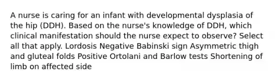 A nurse is caring for an infant with developmental dysplasia of the hip (DDH). Based on the nurse's knowledge of DDH, which clinical manifestation should the nurse expect to observe? Select all that apply. Lordosis Negative Babinski sign Asymmetric thigh and gluteal folds Positive Ortolani and Barlow tests Shortening of limb on affected side