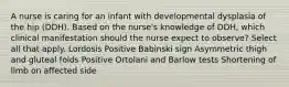 A nurse is caring for an infant with developmental dysplasia of the hip (DDH). Based on the nurse's knowledge of DDH, which clinical manifestation should the nurse expect to observe? Select all that apply. Lordosis Positive Babinski sign Asymmetric thigh and gluteal folds Positive Ortolani and Barlow tests Shortening of limb on affected side