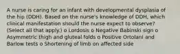 A nurse is caring for an infant with developmental dysplasia of the hip (DDH). Based on the nurse's knowledge of DDH, which clinical manifestation should the nurse expect to observe? (Select all that apply.) o Lordosis o Negative Babinski sign o Asymmetric thigh and gluteal folds o Positive Ortolani and Barlow tests o Shortening of limb on affected side