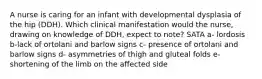 A nurse is caring for an infant with developmental dysplasia of the hip (DDH). Which clinical manifestation would the nurse, drawing on knowledge of DDH, expect to note? SATA a- lordosis b-lack of ortolani and barlow signs c- presence of ortolani and barlow signs d- asymmetries of thigh and gluteal folds e- shortening of the limb on the affected side